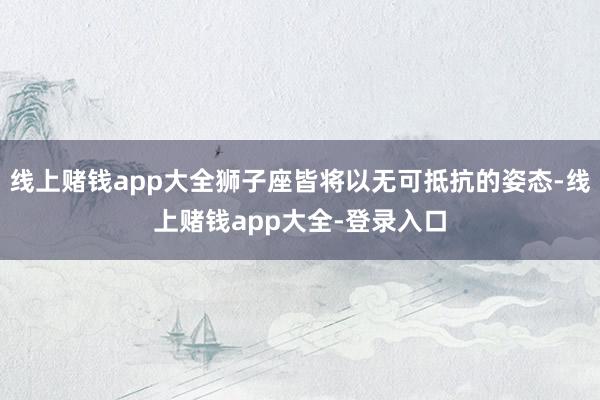 线上赌钱app大全狮子座皆将以无可抵抗的姿态-线上赌钱app大全-登录入口