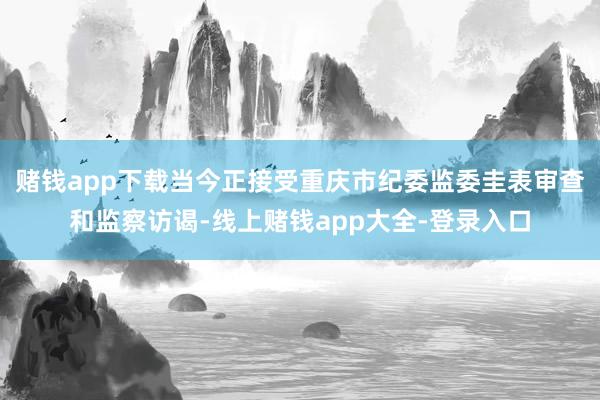 赌钱app下载当今正接受重庆市纪委监委圭表审查和监察访谒-线上赌钱app大全-登录入口
