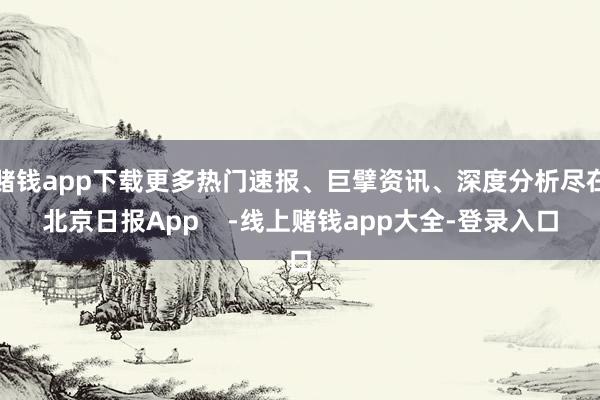 赌钱app下载更多热门速报、巨擘资讯、深度分析尽在北京日报App    -线上赌钱app大全-登录入口