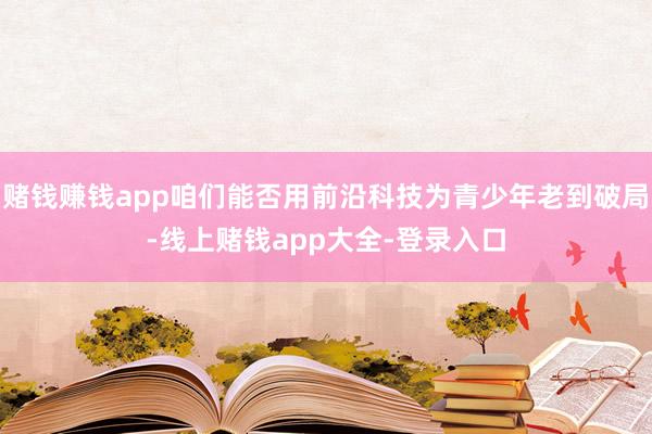 赌钱赚钱app咱们能否用前沿科技为青少年老到破局-线上赌钱app大全-登录入口