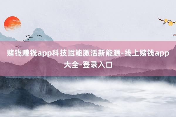 赌钱赚钱app 科技赋能激活新能源-线上赌钱app大全-登录入口