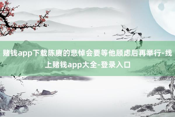 赌钱app下载陈赓的悲悼会要等他顾虑后再举行-线上赌钱app大全-登录入口