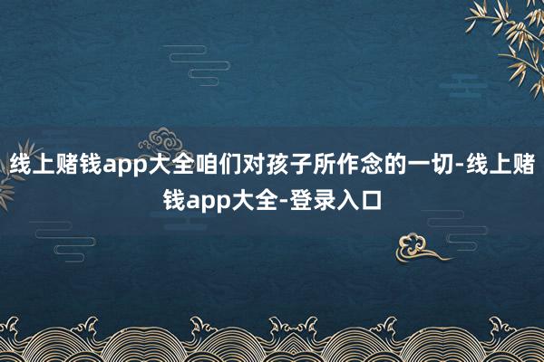 线上赌钱app大全咱们对孩子所作念的一切-线上赌钱app大全-登录入口