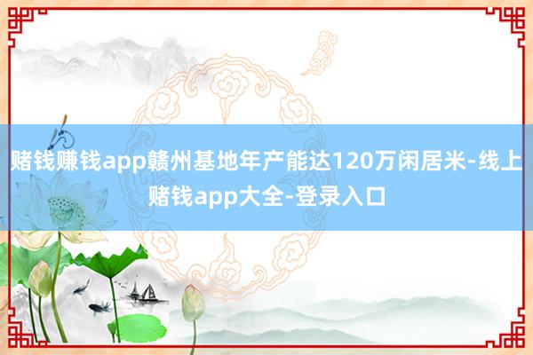赌钱赚钱app赣州基地年产能达120万闲居米-线上赌钱app大全-登录入口