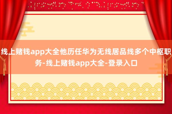 线上赌钱app大全他历任华为无线居品线多个中枢职务-线上赌钱app大全-登录入口