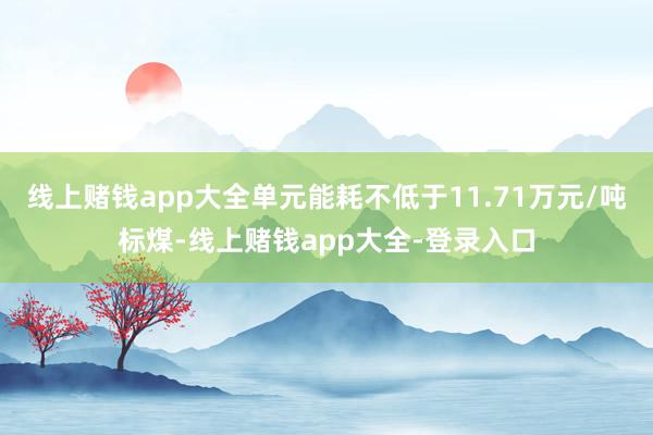 线上赌钱app大全单元能耗不低于11.71万元/吨标煤-线上赌钱app大全-登录入口