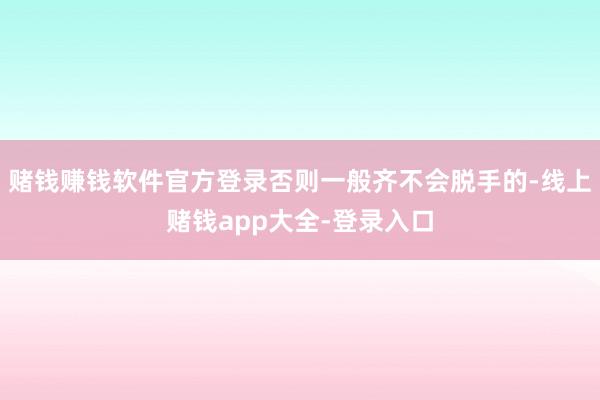赌钱赚钱软件官方登录否则一般齐不会脱手的-线上赌钱app大全-登录入口