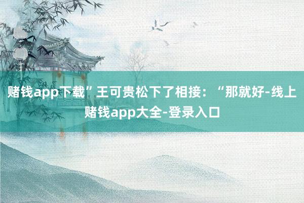 赌钱app下载”王可贵松下了相接:“那就好-线上赌钱app大全-登录入口