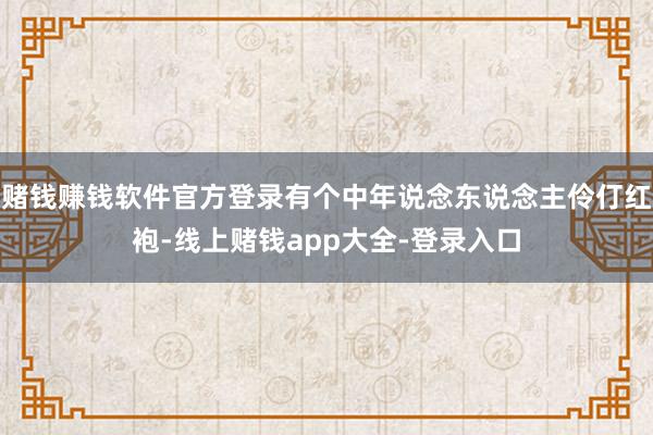 赌钱赚钱软件官方登录有个中年说念东说念主伶仃红袍-线上赌钱app大全-登录入口