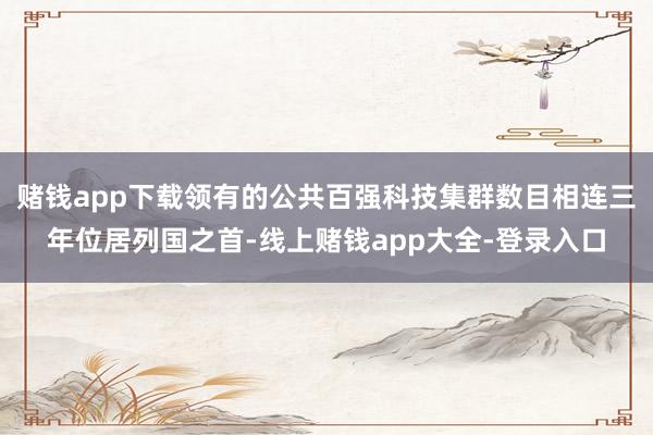 赌钱app下载领有的公共百强科技集群数目相连三年位居列国之首-线上赌钱app大全-登录入口
