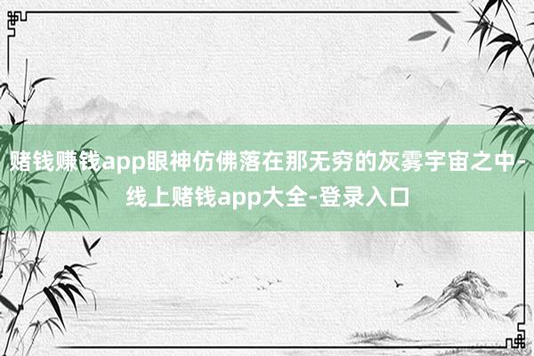 赌钱赚钱app眼神仿佛落在那无穷的灰雾宇宙之中-线上赌钱app大全-登录入口