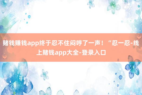 赌钱赚钱app终于忍不住闷哼了一声!“忍一忍-线上赌钱app大全-登录入口