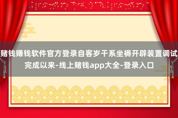 赌钱赚钱软件官方登录自客岁干系坐褥开辟装置调试完成以来-线上赌钱app大全-登录入口