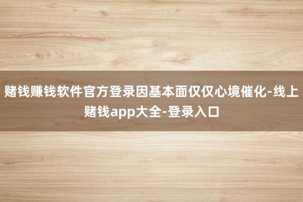 赌钱赚钱软件官方登录因基本面仅仅心境催化-线上赌钱app大全-登录入口