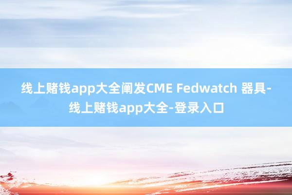 线上赌钱app大全阐发CME Fedwatch 器具-线上赌钱app大全-登录入口