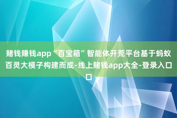 赌钱赚钱app“百宝箱”智能体开荒平台基于蚂蚁百灵大模子构建而成-线上赌钱app大全-登录入口