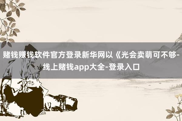 赌钱赚钱软件官方登录新华网以《光会卖萌可不够-线上赌钱app大全-登录入口