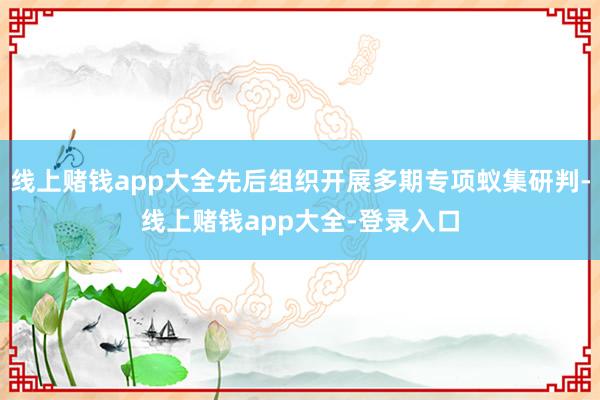 线上赌钱app大全先后组织开展多期专项蚁集研判-线上赌钱app大全-登录入口