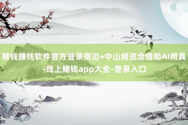 赌钱赚钱软件官方登录南边+中山频说念借助AI用具-线上赌钱app大全-登录入口