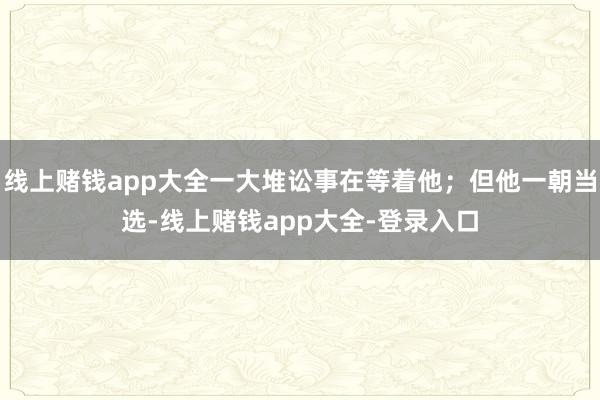 线上赌钱app大全一大堆讼事在等着他；但他一朝当选-线上赌钱app大全-登录入口
