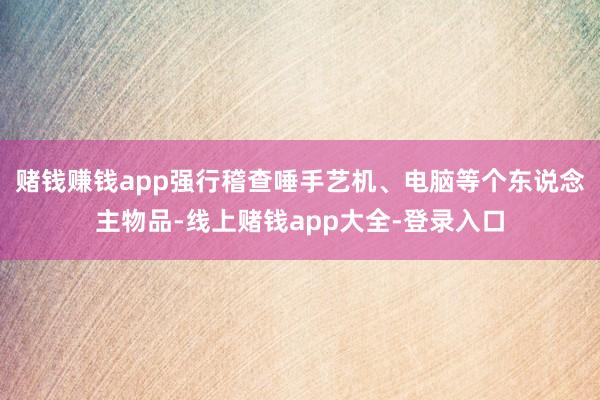 赌钱赚钱app强行稽查唾手艺机、电脑等个东说念主物品-线上赌钱app大全-登录入口