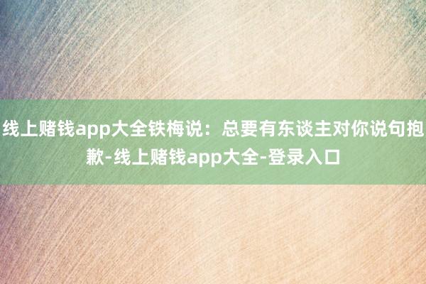 线上赌钱app大全铁梅说：总要有东谈主对你说句抱歉-线上赌钱app大全-登录入口