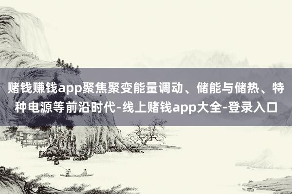 赌钱赚钱app聚焦聚变能量调动、储能与储热、特种电源等前沿时代-线上赌钱app大全-登录入口