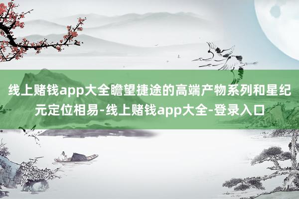 线上赌钱app大全瞻望捷途的高端产物系列和星纪元定位相易-线上赌钱app大全-登录入口