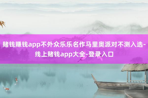 赌钱赚钱app不外众乐乐名作马里奥派对不测入选-线上赌钱app大全-登录入口