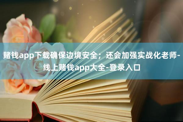 赌钱app下载确保边境安全；还会加强实战化老师-线上赌钱app大全-登录入口