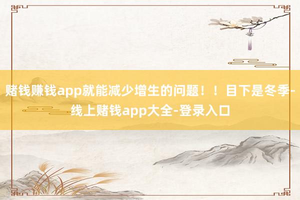 赌钱赚钱app就能减少增生的问题!!目下是冬季-线上赌钱app大全-登录入口