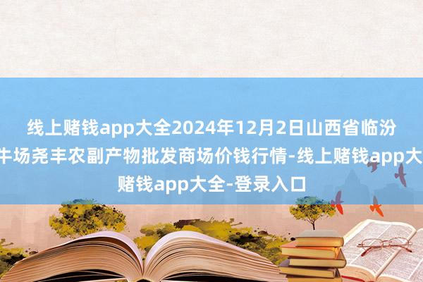 线上赌钱app大全2024年12月2日山西省临汾市尧齐区奶牛场尧丰农副产物批发商场价钱行情-线上赌钱app大全-登录入口