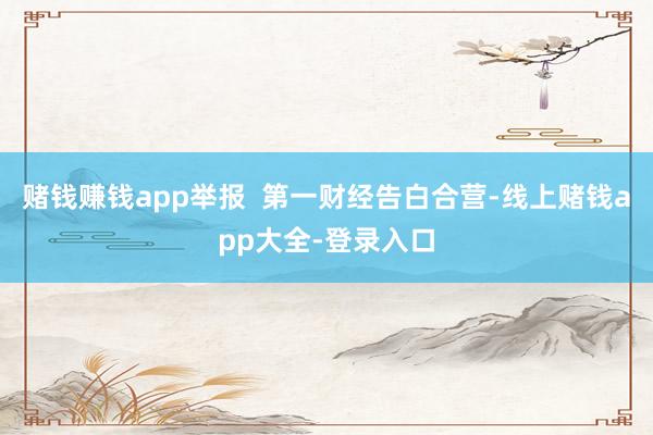 赌钱赚钱app举报  第一财经告白合营-线上赌钱app大全-登录入口