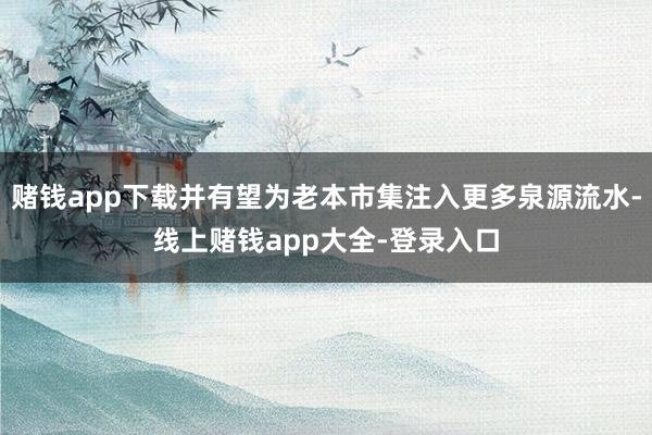 赌钱app下载并有望为老本市集注入更多泉源流水-线上赌钱app大全-登录入口