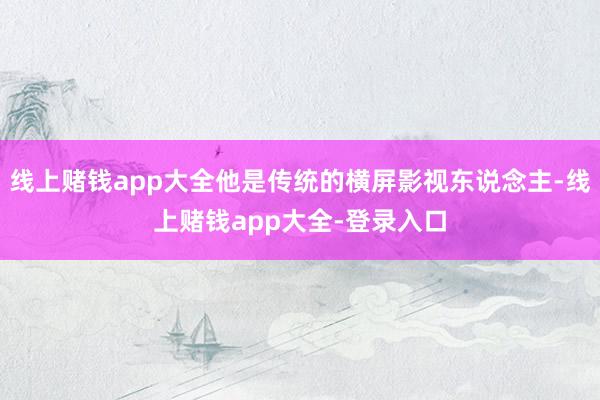 线上赌钱app大全他是传统的横屏影视东说念主-线上赌钱app大全-登录入口