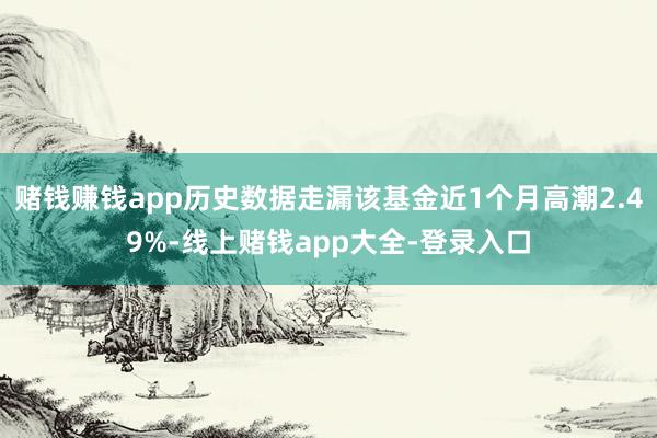 赌钱赚钱app历史数据走漏该基金近1个月高潮2.49%-线上赌钱app大全-登录入口