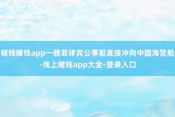 赌钱赚钱app一艘菲律宾公事船直接冲向中国海警船-线上赌钱app大全-登录入口