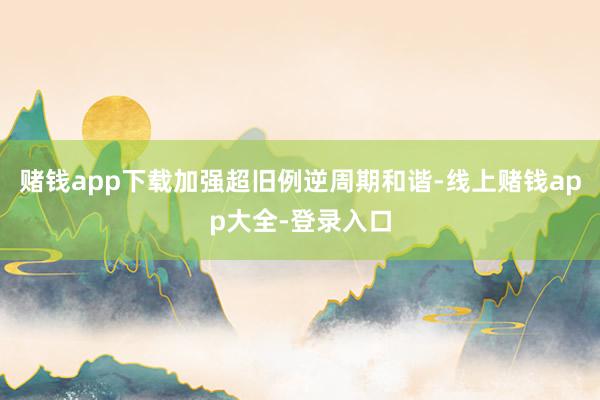 赌钱app下载加强超旧例逆周期和谐-线上赌钱app大全-登录入口