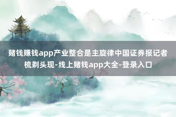 赌钱赚钱app　　产业整合是主旋律　　中国证券报记者梳剃头现-线上赌钱app大全-登录入口