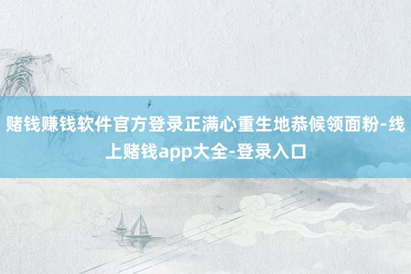 赌钱赚钱软件官方登录正满心重生地恭候领面粉-线上赌钱app大全-登录入口