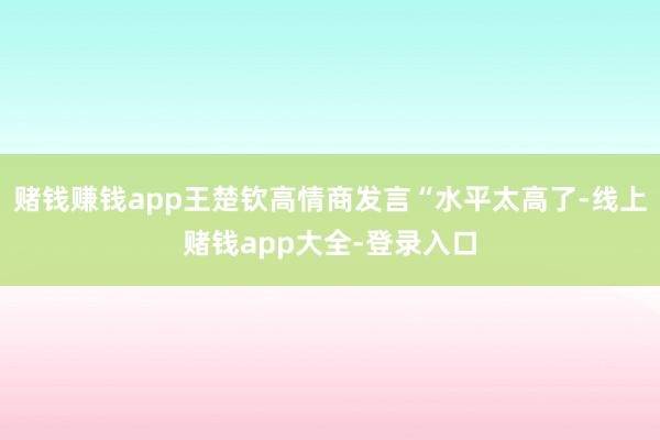 赌钱赚钱app王楚钦高情商发言“水平太高了-线上赌钱app大全-登录入口