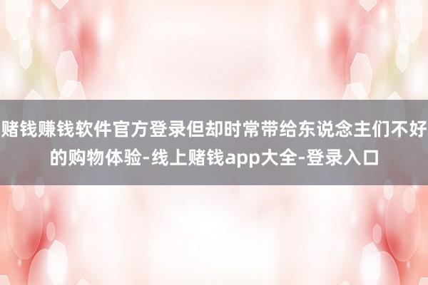 赌钱赚钱软件官方登录但却时常带给东说念主们不好的购物体验-线上赌钱app大全-登录入口