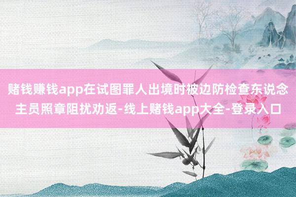 赌钱赚钱app在试图罪人出境时被边防检查东说念主员照章阻扰劝返-线上赌钱app大全-登录入口