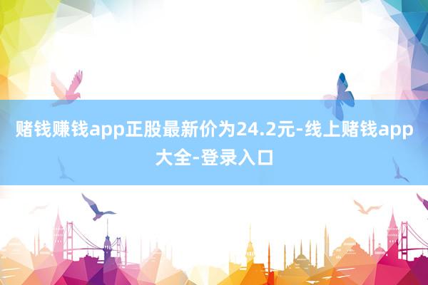 赌钱赚钱app正股最新价为24.2元-线上赌钱app大全-登录入口