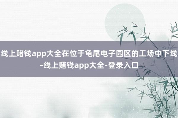 线上赌钱app大全在位于龟尾电子园区的工场中下线-线上赌钱app大全-登录入口