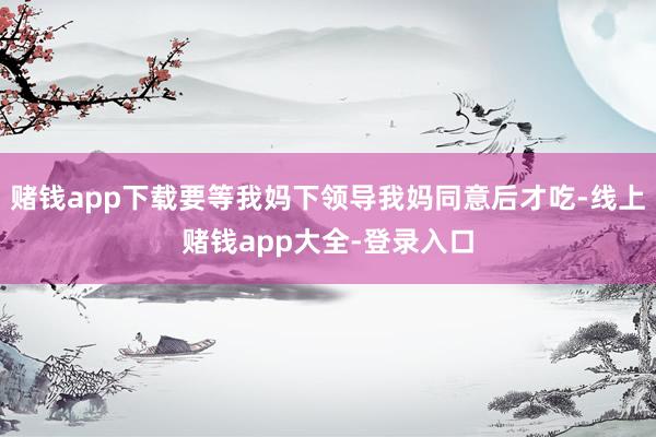 赌钱app下载要等我妈下领导我妈同意后才吃-线上赌钱app大全-登录入口