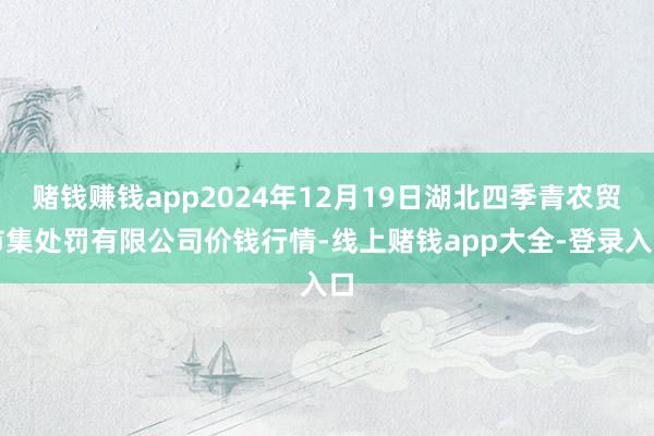赌钱赚钱app2024年12月19日湖北四季青农贸市集处罚有限公司价钱行情-线上赌钱app大全-登录入口