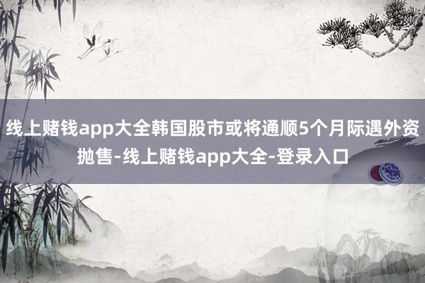 线上赌钱app大全韩国股市或将通顺5个月际遇外资抛售-线上赌钱app大全-登录入口