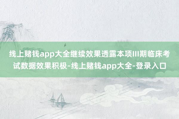 线上赌钱app大全继续效果透露本项III期临床考试数据效果积极-线上赌钱app大全-登录入口
