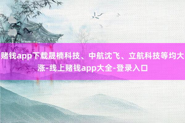 赌钱app下载晟楠科技、中航沈飞、立航科技等均大涨-线上赌钱app大全-登录入口